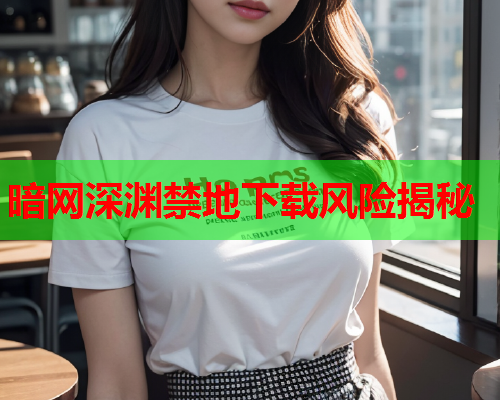 暗网深渊禁地下载风险揭秘